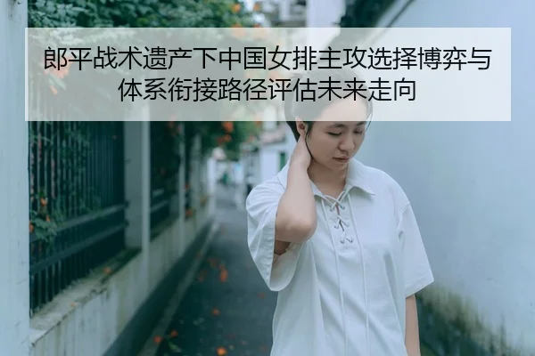 郎平战术遗产下中国女排主攻选择博弈与体系衔接路径评估未来走向